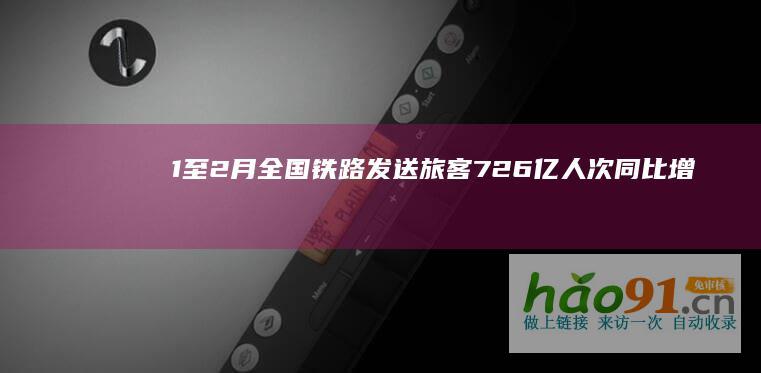 1至2月全国铁路发送旅客7.26亿人次同比增长4.7%_新闻频道